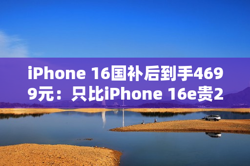 iPhone 16国补后到手4699元：只比iPhone 16e贵200元 你怎么选