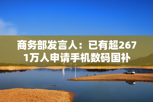 商务部发言人：已有超2671万人申请手机数码国补