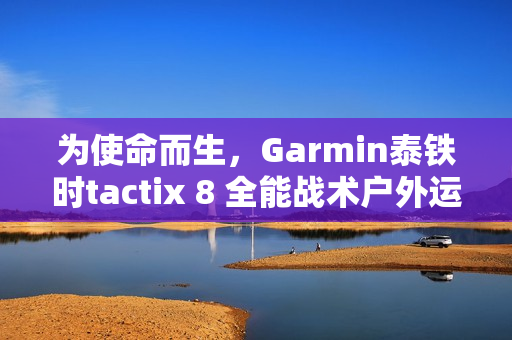 为使命而生，Garmin泰铁时tactix 8 全能战术户外运动手表全新上市