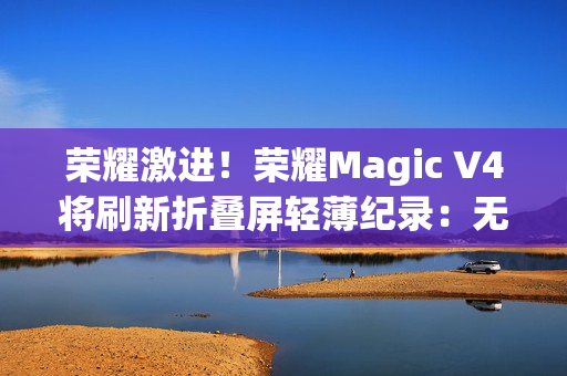 荣耀激进！荣耀Magic V4将刷新折叠屏轻薄纪录：无敌