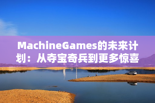 MachineGames的未来计划：从夺宝奇兵到更多惊喜