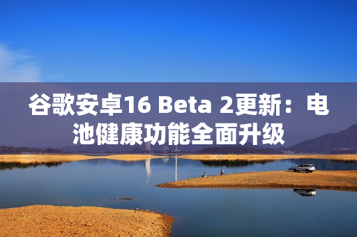 谷歌安卓16 Beta 2更新：电池健康功能全面升级