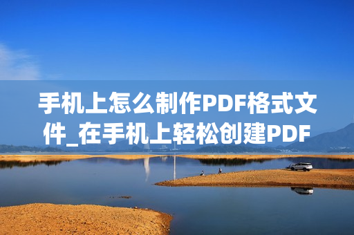 手机上怎么制作PDF格式文件_在手机上轻松创建PDF格式文件的简易教程及技巧