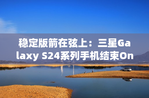 稳定版箭在弦上：三星Galaxy S24系列手机结束One UI 7 Beta测试计划