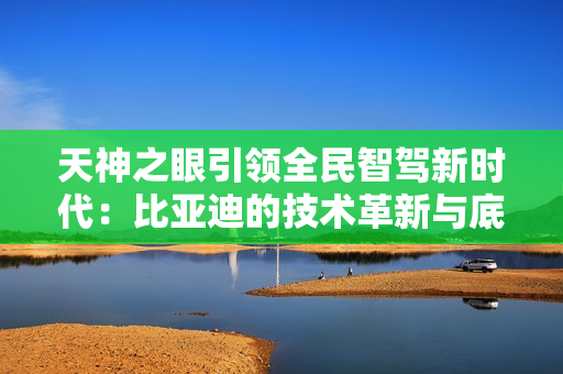 天神之眼引领全民智驾新时代：比亚迪的技术革新与底气何在？