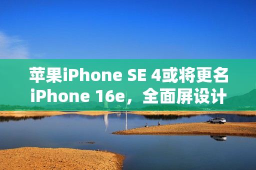 苹果iPhone SE 4或将更名iPhone 16e，全面屏设计引关注