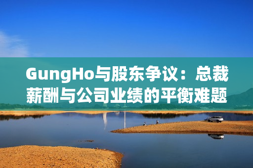 GungHo与股东争议：总裁薪酬与公司业绩的平衡难题