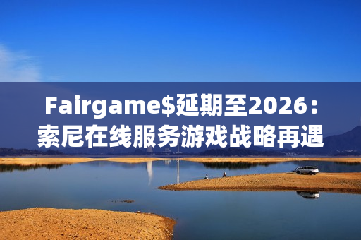 Fairgame$延期至2026：索尼在线服务游戏战略再遇挑战