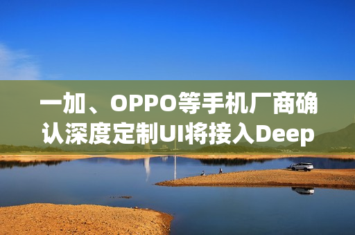一加、OPPO等手机厂商确认深度定制UI将接入DeepSeek模型