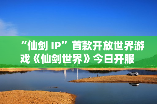 “仙剑 IP”首款开放世界游戏《仙剑世界》今日开服 首发活动福利一览