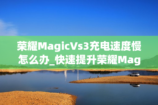 荣耀MagicVs3充电速度慢怎么办_快速提升荣耀MagicVs3充电速度技巧