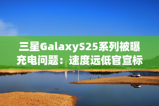 三星GalaxyS25系列被曝充电问题：速度远低官宣标准 还断连