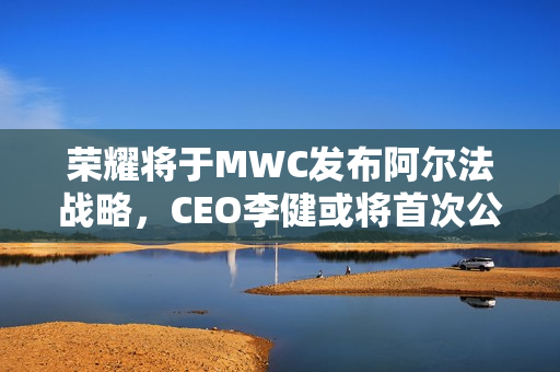 荣耀将于MWC发布阿尔法战略，CEO李健或将首次公开亮相