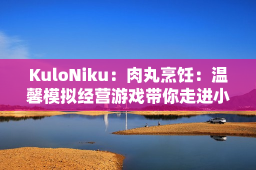 KuloNiku：肉丸烹饪：温馨模拟经营游戏带你走进小镇美食世界