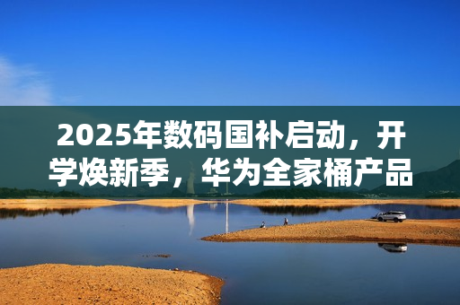 2025年数码国补启动，开学焕新季，华为全家桶产品带来折上折