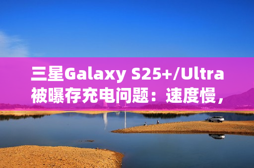 三星Galaxy S25+/Ultra被曝存充电问题：速度慢，还断连