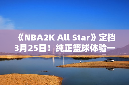 《NBA2K All Star》定档3月25日！纯正篮球体验一触即发