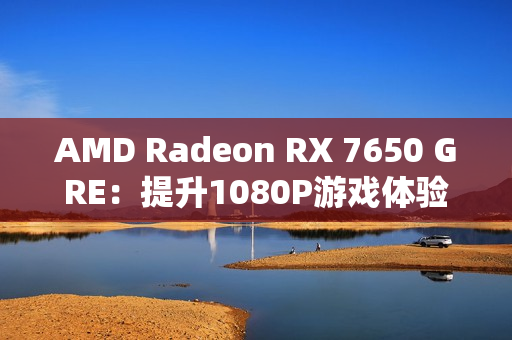 AMD Radeon RX 7650 GRE：提升1080P游戏体验的新标杆