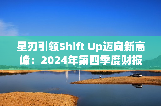 星刃引领Shift Up迈向新高峰：2024年第四季度财报亮点解读