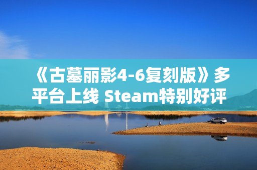 《古墓丽影4-6复刻版》多平台上线 Steam特别好评！