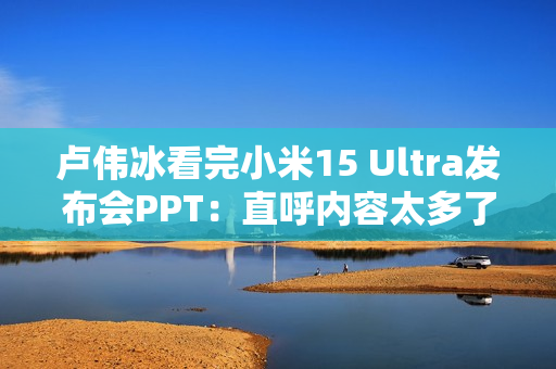 卢伟冰看完小米15 Ultra发布会PPT：直呼内容太多了 需要删减