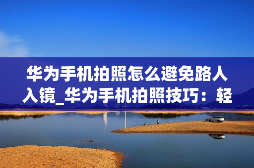 华为手机拍照怎么避免路人入镜_华为手机拍照技巧：轻松消除路人流