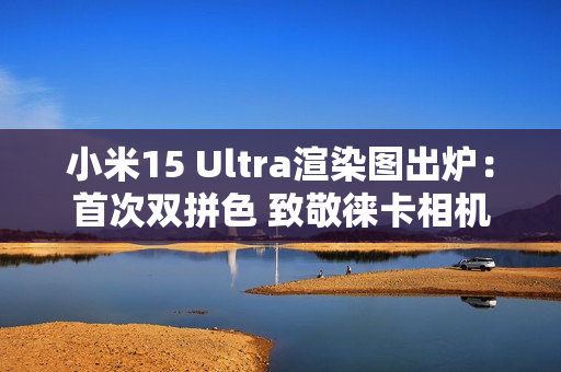 小米15 Ultra渲染图出炉：首次双拼色 致敬徕卡相机造型
