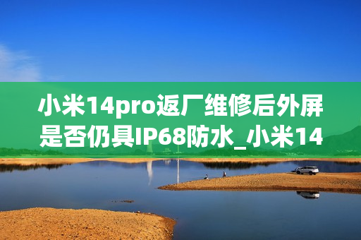 小米14pro返厂维修后外屏是否仍具IP68防水_小米14pro外屏维修后IP68防水性能是否保留