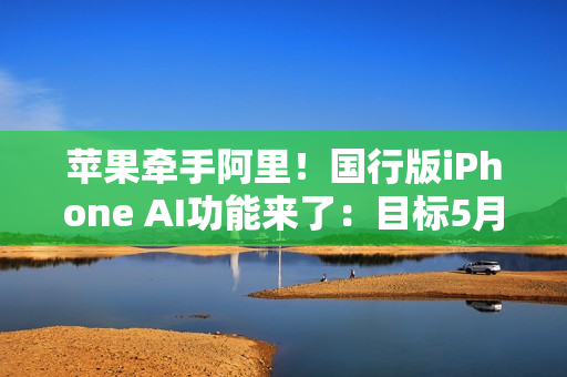 苹果牵手阿里！国行版iPhone AI功能来了：目标5月推出