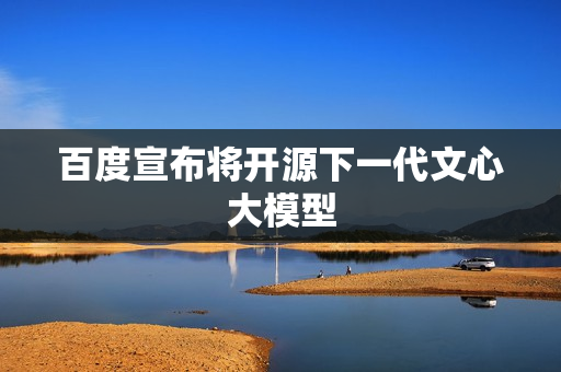 百度宣布将开源下一代文心大模型