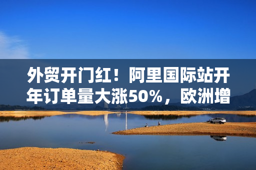 外贸开门红！阿里国际站开年订单量大涨50%，欧洲增速最快