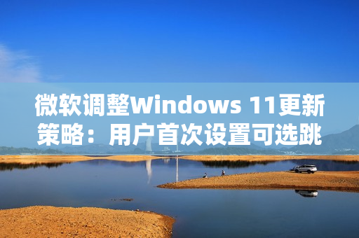 微软调整Windows 11更新策略：用户首次设置可选跳过更新