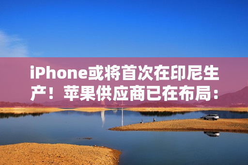 iPhone或将首次在印尼生产！苹果供应商已在布局：力图解除iPhone 16禁令