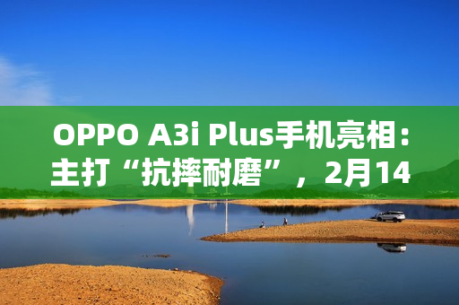 OPPO A3i Plus手机亮相：主打“抗摔耐磨”，2月14日发布