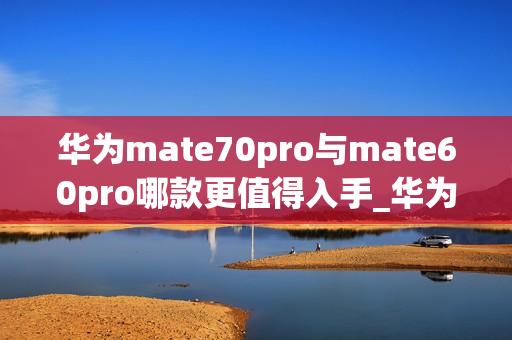 华为mate70pro与mate60pro哪款更值得入手_华为mate70pro对比mate60pro哪款好
