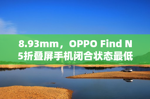 8.93mm，OPPO Find N5折叠屏手机闭合状态最低厚度公布