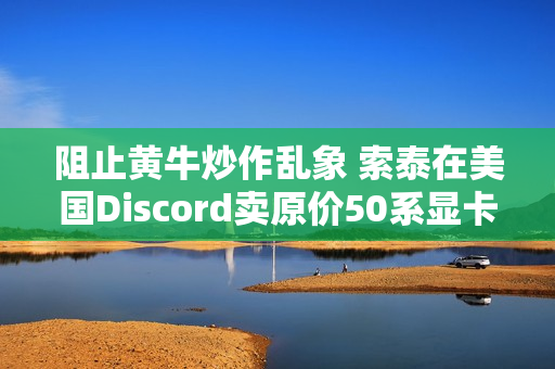 阻止黄牛炒作乱象 索泰在美国Discord卖原价50系显卡