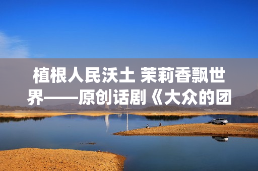 植根人民沃土 茉莉香飘世界——原创话剧《大众的团——人民的〈茉莉花〉》演出札记(植根沃土的意思)