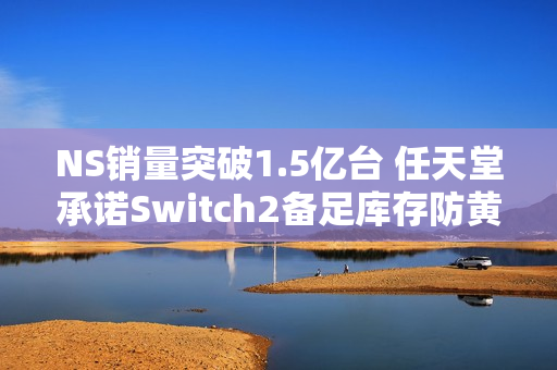 NS销量突破1.5亿台 任天堂承诺Switch2备足库存防黄牛