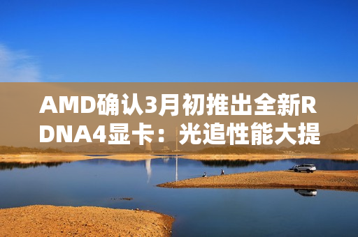 AMD确认3月初推出全新RDNA4显卡：光追性能大提升！