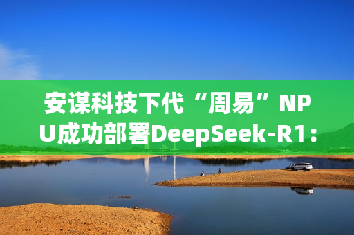 安谋科技下代“周易”NPU成功部署DeepSeek-R1：速度高达40 tokens/s