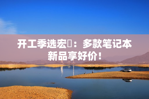 开工季选宏碁：多款笔记本新品享好价！