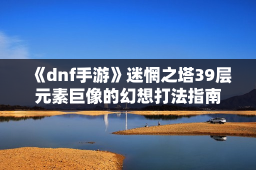 《dnf手游》迷惘之塔39层元素巨像的幻想打法指南