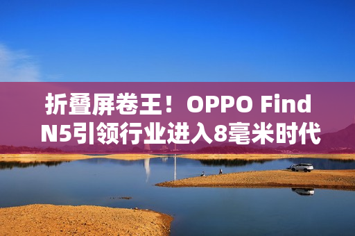折叠屏卷王！OPPO Find N5引领行业进入8毫米时代