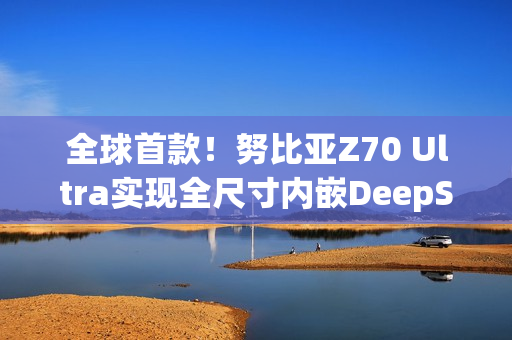 全球首款！努比亚Z70 Ultra实现全尺寸内嵌DeepSeek-R1