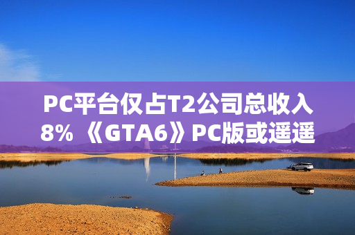 PC平台仅占T2公司总收入8% 《GTA6》PC版或遥遥无期