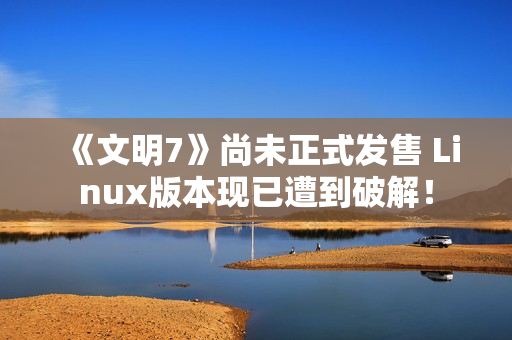《文明7》尚未正式发售 Linux版本现已遭到破解！