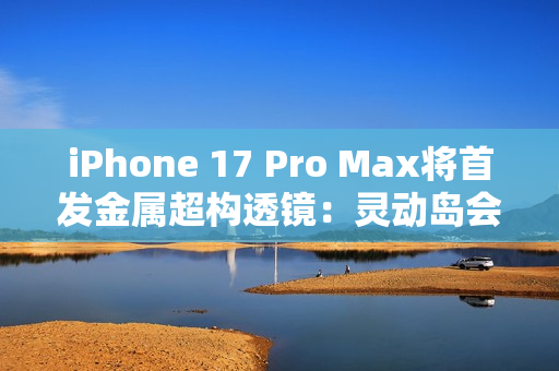 iPhone 17 Pro Max将首发金属超构透镜：灵动岛会变小