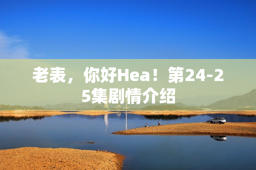 老表，你好Hea！第24-25集剧情介绍