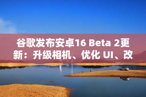 谷歌发布安卓16 Beta 2更新：升级相机、优化 UI、改善体验